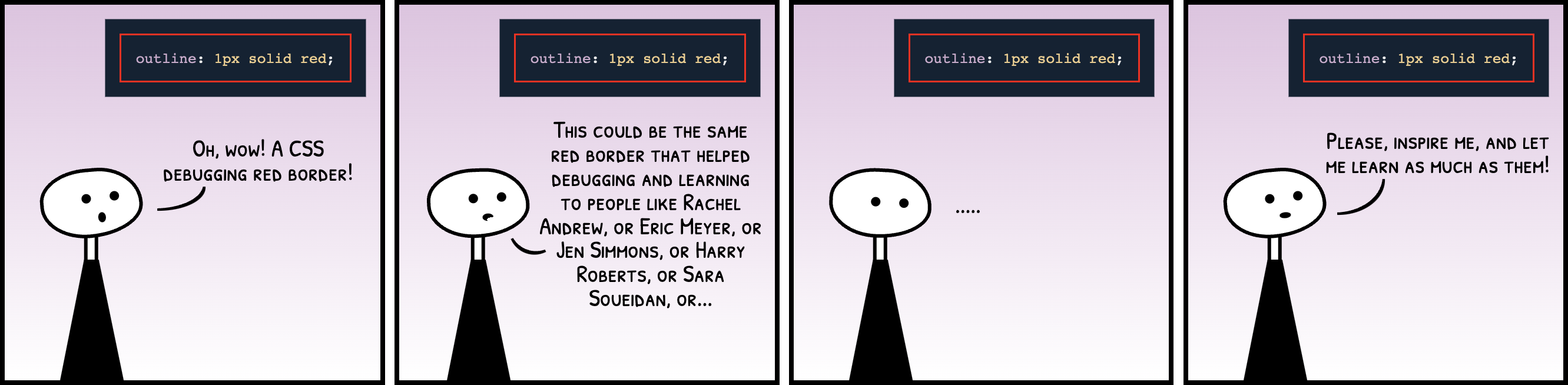 Comic strip with 4 panels. A figure walks into a CSS code that generates a red border and exclaims 'oh, wow! a CSS debugging red border!' Then adds 'This could be the same red border that helped debugging and learning to people like Rachel Andrew, or Eric Meyer, or Jen Simmons, or Harry Roberts, or Sara Soueidan, or...'. In the third panel, the character remains silent thinking. And finally pleads 'Please, red border, inspire me, and let me learn as much as them!'