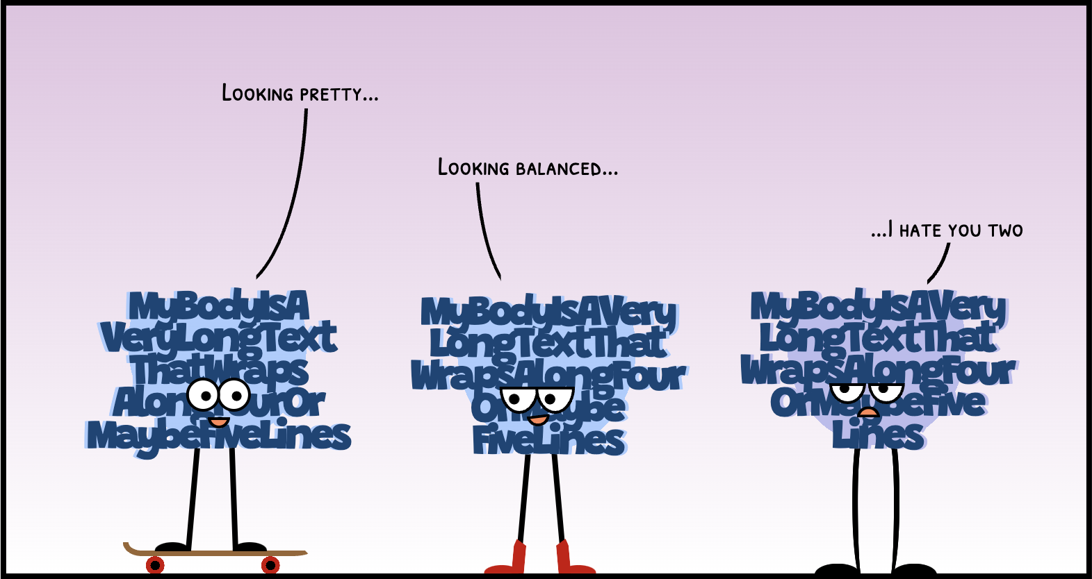 cartoon with three characters whose body is the text 'my body is a very long text that wraps along four or maybe five lines' squeezed together and have stick legs. The first character is on a skateboard, it has the body text well balanced, and is saying 'looking prety...' to the second character. The second character is wearing boots, its body text has two words in the last line, and replies 'looking balanced' to the first character. The last character looks sad/tired, its body text is grayer and the last line only contains an unbalanced one word. It says looking at the other characters 'I hate you two...'