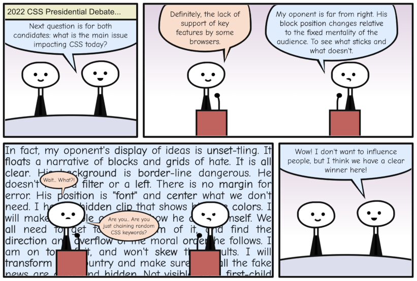 Comic strip with 4 panels. The first one has the title '2022 CSS Presidential Debate', there are two comentators and one says 'next question is for both candidates: what is the main issue impacting CSS today?' In the second panel, one candidate replies 'Definitely, the lack of support of key features by some browsers', the other candidate goes in a non-sensical attack to the first candidate using a lot of CSS terms. In the third panel, the second candidate floods the conversation with his nonsensical speech while the first candidate looks confused and says 'wait... what? are you just chaining random CSS keywords?'. In the last panel, the moderators are back and one says smiling: 'Wow! I dont want to influence people, but I think we have a clear winner.'
