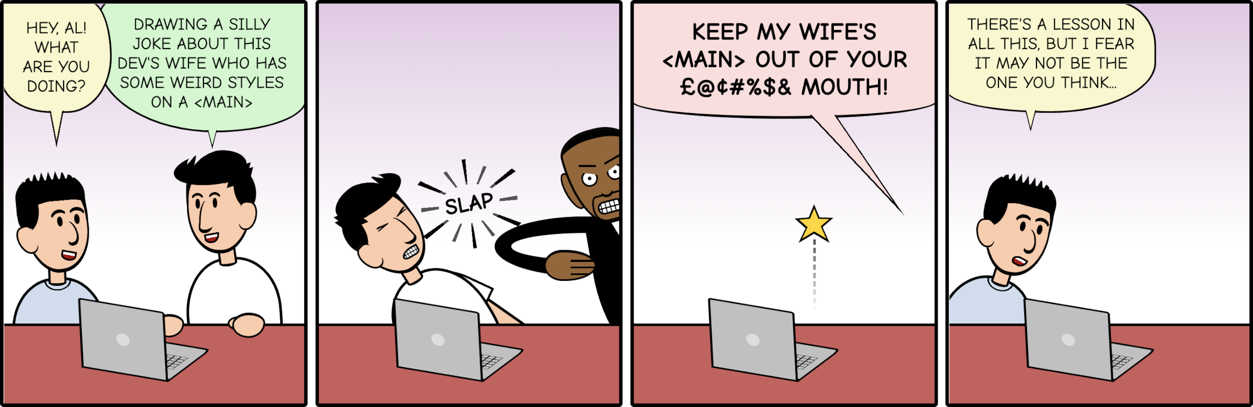 Cartoon with 4 panels similar to a previous cartoon by Stephan Pastis. In the first panel two men are talking: 'hey, Al! What are you doing?' and 'Drawing a silly joke about this devs wife who has some weird styles on a main element'. The second panel has Will Smith slapping the man that said the last part (who drops to the floor). In the third panel (outside of frame), Will Smith yells 'Keep my wifes main out of your [expletive] mouth!'. In the last panel, the first man says to the one on the floor: 'There is a lesson in all this, but I fear it may not be the one you think'.