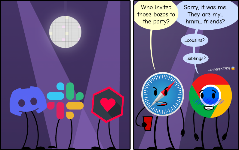 Cartoon with two panels. In the first one, the logos of Discord, Slack, and WebTorrent are dancing. In the second panel, the logo of Safari looks angry and asks to the logo of Chrome: 'Who invited those bozos to the party?' Chrome replies with a worried face: 'Sorry, it was me. They are my... hmmm... friends?' then continues 'cousins?', 'siblings?', 'children????'