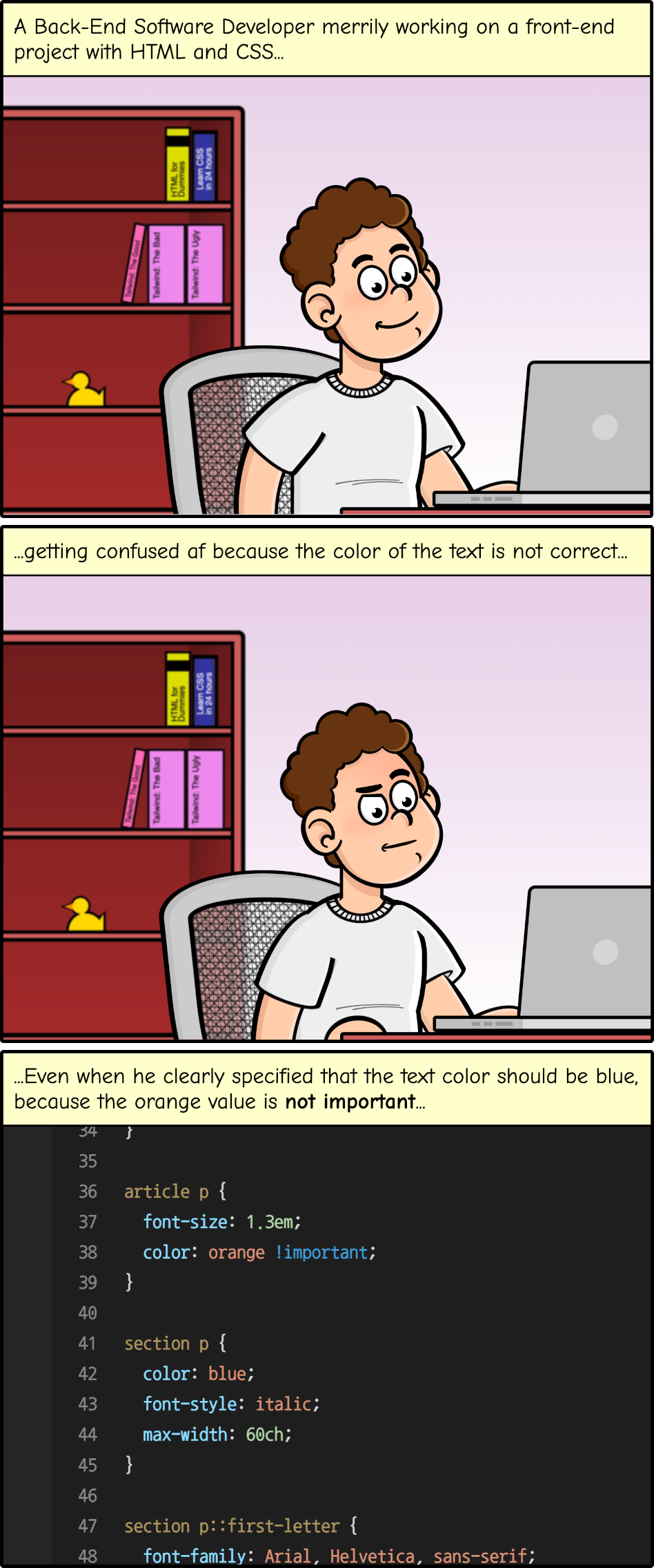 Cartoon with three panels. The first two show a white man in front of a computer with the text: 'A back-end software developer merrily working on a front-end project with HTML and CSS, getting confused af because the color of the text is not correct. Even when he clearly specified that the text color should be blue, because the orange value is not important' Followed by some CSS code where a paragraph has the style color: orange !important;