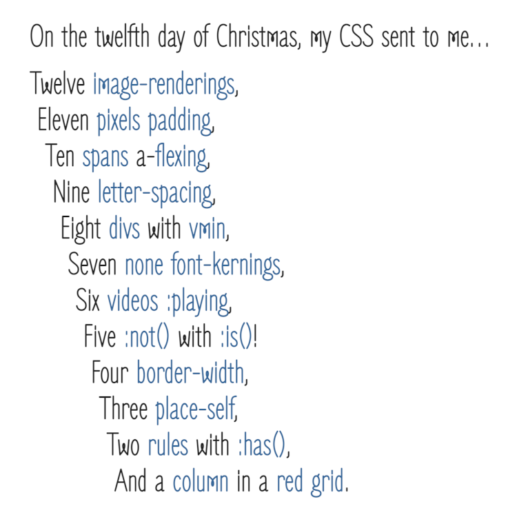 On the twelfth day of Christmas, my CSS sent to me... Twelve image-renderings, Eleven pixels padding, Ten spans a-flexing, Nine letter-spacing, Eight divs with vmin, Seven none font-kernings, Six videos :playing, Five :not() with :is()! Four border-width, Three place-self, Two rules with :has(), And a column in a red grid.