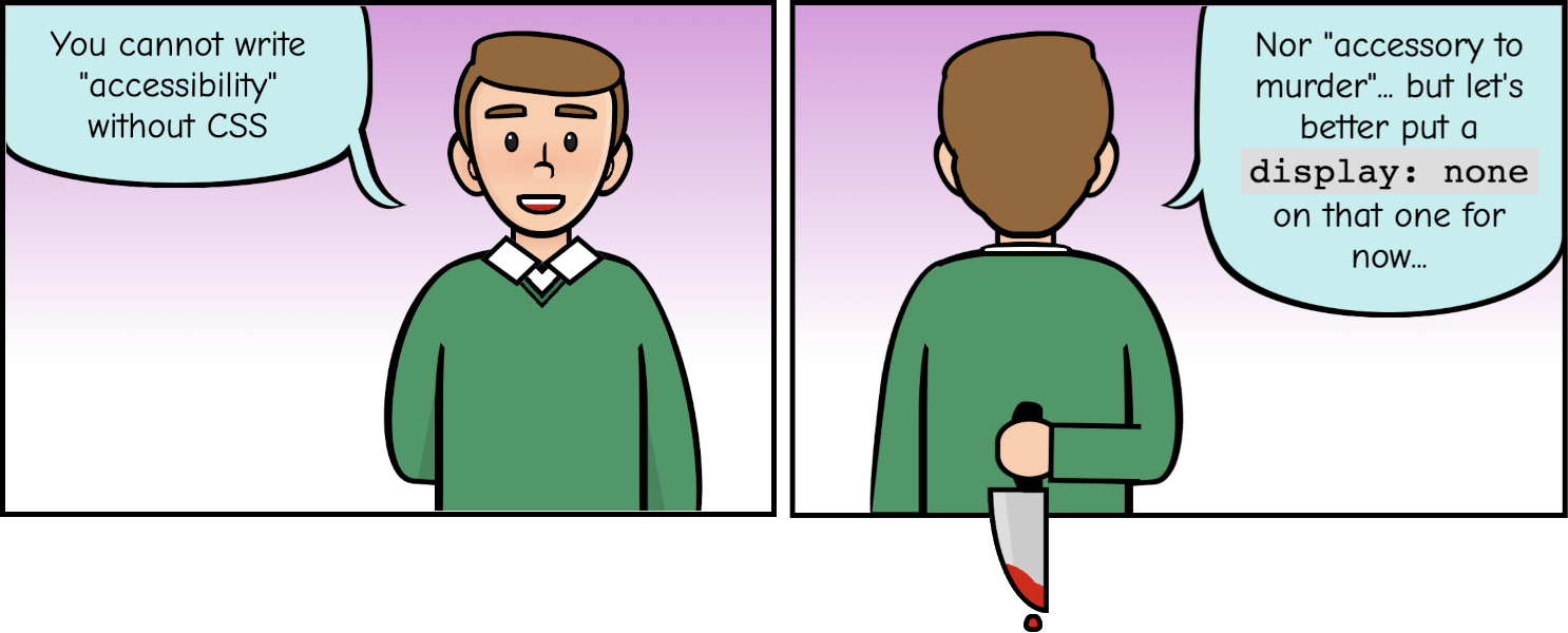 Comic strip with two panels. The first one shows a white man saying: 'You cannot write accessibility without CSS'. The second panel is a view of the same white man from behind, he is holding a blood-soaked knife and says: nor accessory to murder... but let's put a display:none on that one for now.